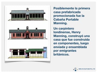 Posiblemente la primera 
casa prefabricada 
promocionada fue la 
Cabaña Portable 
Manning. 
Un carpintero 
londinense, Henry 
Manning, construyó una 
casa que fue construida 
en componentes, luego 
enviada y ensamblada 
por emigrantes 
británicos. 
 