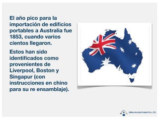 El año pico para la 
importación de edificios 
portables a Australia fue 
1853, cuando varios 
cientos llegaron. 
Estos han sido 
identificados como 
provenientes de 
Liverpool, Boston y 
Singapur (con 
instrucciones en chino 
para su re ensamblaje). 
 