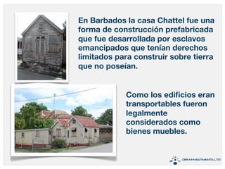 En Barbados la casa Chattel fue una 
forma de construcción prefabricada 
que fue desarrollada por esclavos 
emancipados que tenían derechos 
limitados para construir sobre tierra 
que no poseían. 
Como los edificios eran 
transportables fueron 
legalmente 
considerados como 
bienes muebles. 
 