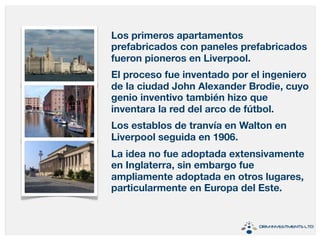 Los primeros apartamentos 
prefabricados con paneles prefabricados 
fueron pioneros en Liverpool. 
El proceso fue inventado por el ingeniero 
de la ciudad John Alexander Brodie, cuyo 
genio inventivo también hizo que 
inventara la red del arco de fútbol. 
Los establos de tranvía en Walton en 
Liverpool seguida en 1906. 
La idea no fue adoptada extensivamente 
en Inglaterra, sin embargo fue 
ampliamente adoptada en otros lugares, 
particularmente en Europa del Este. 
 