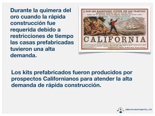 Durante la quimera del 
oro cuando la rápida 
construcción fue 
requerida debido a 
restricciones de tiempo 
las casas prefabricadas 
tuvieron una alta 
demanda. 
Los kits prefabricados fueron producidos por 
prospectos Californianos para atender la alta 
demanda de rápida construcción. 
 