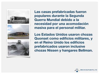 Las casas prefabricadas fueron 
populares durante la Segunda 
Guerra Mundial debido a la 
necesidad por una acomodación 
masiva para el personal militar. 
Los Estados Unidos usaron chozas 
Quonset como edificios militares, y 
en el Reino Unido los edificios 
prefabricados usaron inclusive 
chozas Nissen y hangares Bellman. 
 