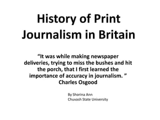 History of Print Journalism in Britain “It was while making newspaper deliveries, trying to miss the bushes and hit the porch, that I first learned the importance of accuracy in journalism. ” Charles Osgood By Shorina Ann Chuvash State University 
