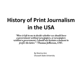 History of Print Journalism in the USA “Were it left to me to decide whether we should have a government without newspapers, or newspapers without a government, I should not hesitate a moment to prefer the latter.” -Thomas Jefferson, 1787. By Shorina Ann Chuvash State University 