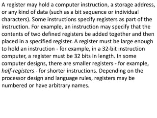 A register may hold a computer instruction, a storage address,
or any kind of data (such as a bit sequence or individual
characters). Some instructions specify registers as part of the
instruction. For example, an instruction may specify that the
contents of two defined registers be added together and then
placed in a specified register. A register must be large enough
to hold an instruction - for example, in a 32-bit instruction
computer, a register must be 32 bits in length. In some
computer designs, there are smaller registers - for example,
half-registers - for shorter instructions. Depending on the
processor design and language rules, registers may be
numbered or have arbitrary names.
 