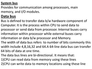System bus
Provides for communication among processors, main
memory, and I/O modules.
Data bus
Bus is defined to transfer data b/w hardware component of
Computer. It is the process within CPU to send data to
processor or send data from processor. Internal buses carry
information within processor while external buses carry
information or data b/w processor and Memory.
The width of data bus refers to number of bits commonly this
width include 4,8,16,32 and 64.A 64-line data bus can transfer
64 bits of data at one time.
The data bus lines are bi-directional. It means that:
1)CPU can read data from memory using these lines
2)CPU can write data to memory locations using these line
 