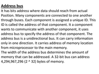 Address bus
It has bits address where data should reach from actual
Position. Many components are connected to one another
through buses. Each component is assigned a unique ID. This
ID is called the address of that component. It a component
wants to communicate with another component, it uses
address bus to specify the address of that component. The
address bus is a unidirectional bus. It can carry information
only in one direction. It carries address of memory location
from microprocessor to the main memory.
The width of the address bus determines the amount of
memory that can be addressed. A 32-bit bus can address
4,294,967,296 (2 ^ 32) bytes of memory.
 