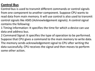 Control Bus
Control bus is used to transmit different commands or control signals
from one component to another component. Suppose CPU wants to
read data from main memory. It will use control is also used to transmit
control signals like ASKS (Acknowledgement signals). A control signal
contains the following:
1 Timing information: It specifies the time for which a device can use
data and address bus.
2 Command Signal: It specifies the type of operation to be performed.
Suppose that CPU gives a command to the main memory to write data.
The memory sends acknowledgement signal to CPU after writing the
data successfully. CPU receives the signal and then moves to perform
some other action.
 