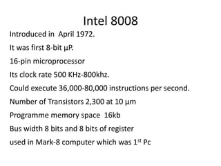Intel 8008
Introduced in April 1972.
It was first 8-bit µP.
16-pin microprocessor
Its clock rate 500 KHz-800khz.
Could execute 36,000-80,000 instructions per second.
Number of Transistors 2,300 at 10 µm
Programme memory space 16kb
Bus width 8 bits and 8 bits of register
used in Mark-8 computer which was 1st Pc
 
