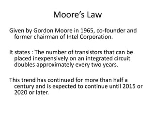 Moore’s Law
Given by Gordon Moore in 1965, co-founder and
former chairman of Intel Corporation.
It states : The number of transistors that can be
placed inexpensively on an integrated circuit
doubles approximately every two years.
This trend has continued for more than half a
century and is expected to continue until 2015 or
2020 or later.
 