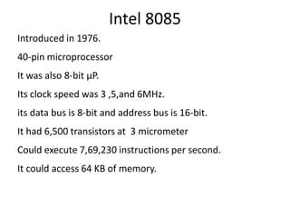 Intel 8085
Introduced in 1976.
40-pin microprocessor
It was also 8-bit µP.
Its clock speed was 3 ,5,and 6MHz.
its data bus is 8-bit and address bus is 16-bit.
It had 6,500 transistors at 3 micrometer
Could execute 7,69,230 instructions per second.
It could access 64 KB of memory.
 