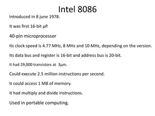 Intel 8086
Introduced in 8 june 1978.
It was first 16-bit µP.
40-pin microprocessor
Its clock speed is 4.77 MHz, 8 MHz and 10 MHz, depending on the version.
Its data bus and register is 16-bit and address bus is 20-bit.
It had 29,000 transistors at 3µm.
Could execute 2.5 million instructions per second.
It could access 1 MB of memory.
It had multiply and divide instructions.
Used in portable computing.
 