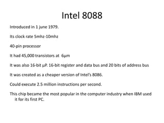 Intel 8088
Introduced in 1 june 1979.
Its clock rate 5mhz-10mhz
40-pin processor
It had 45,000 transistors at 6µm
It was also 16-bit µP. 16-bit register and data bus and 20 bits of address bus
It was created as a cheaper version of Intel’s 8086.
Could execute 2.5 million instructions per second.
This chip became the most popular in the computer industry when IBM used
it for its first PC.
 