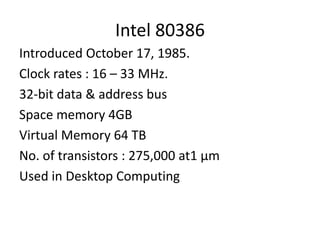 Intel 80386
Introduced October 17, 1985.
Clock rates : 16 – 33 MHz.
32-bit data & address bus
Space memory 4GB
Virtual Memory 64 TB
No. of transistors : 275,000 at1 µm
Used in Desktop Computing
 