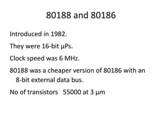 80188 and 80186
Introduced in 1982.
They were 16-bit µPs.
Clock speed was 6 MHz.
80188 was a cheaper version of 80186 with an
8-bit external data bus.
No of transistors 55000 at 3 µm
 