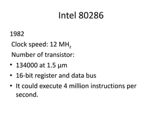 Intel 80286
1982
Clock speed: 12 MHz
Number of transistor:
• 134000 at 1.5 µm
• 16-bit register and data bus
• It could execute 4 million instructions per
second.
 