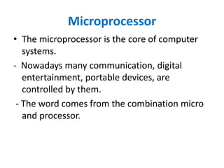 Microprocessor
• The microprocessor is the core of computer
systems.
- Nowadays many communication, digital
entertainment, portable devices, are
controlled by them.
- The word comes from the combination micro
and processor.
 