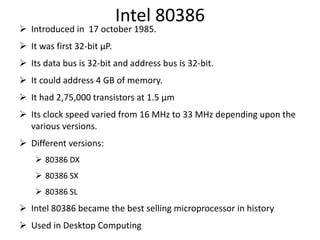 Intel 80386
 Introduced in 17 october 1985.
 It was first 32-bit µP.
 Its data bus is 32-bit and address bus is 32-bit.
 It could address 4 GB of memory.
 It had 2,75,000 transistors at 1.5 µm
 Its clock speed varied from 16 MHz to 33 MHz depending upon the
various versions.
 Different versions:
 80386 DX
 80386 SX
 80386 SL
 Intel 80386 became the best selling microprocessor in history
 Used in Desktop Computing
 