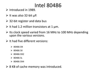 Intel 80486
 Introduced in 1989.
 It was also 32-bit µP.
 32-bit register and data bus
 It had 1.2 million transistors at 1 µm.
 Its clock speed varied from 16 MHz to 100 MHz depending
upon the various versions.
 It had five different versions:
 80486 DX
 80486 SX
 80486 DX2
 80486 SL
 80486 DX4
 8 KB of cache memory was introduced.
 