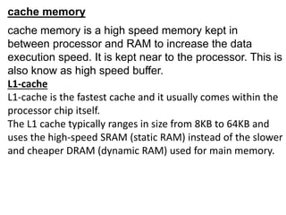 cache memory
cache memory is a high speed memory kept in
between processor and RAM to increase the data
execution speed. It is kept near to the processor. This is
also know as high speed buffer.
L1-cache
L1-cache is the fastest cache and it usually comes within the
processor chip itself.
The L1 cache typically ranges in size from 8KB to 64KB and
uses the high-speed SRAM (static RAM) instead of the slower
and cheaper DRAM (dynamic RAM) used for main memory.
 