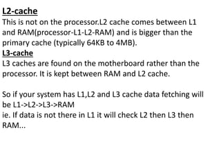 L2-cache
This is not on the processor.L2 cache comes between L1
and RAM(processor-L1-L2-RAM) and is bigger than the
primary cache (typically 64KB to 4MB).
L3-cache
L3 caches are found on the motherboard rather than the
processor. It is kept between RAM and L2 cache.
So if your system has L1,L2 and L3 cache data fetching will
be L1->L2->L3->RAM
ie. If data is not there in L1 it will check L2 then L3 then
RAM...
 