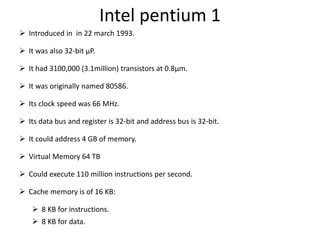 Intel pentium 1
 Introduced in in 22 march 1993.
 It was also 32-bit µP.
 It had 3100,000 (3.1million) transistors at 0.8µm.
 It was originally named 80586.
 Its clock speed was 66 MHz.
 Its data bus and register is 32-bit and address bus is 32-bit.
 It could address 4 GB of memory.
 Virtual Memory 64 TB
 Could execute 110 million instructions per second.
 Cache memory is of 16 KB:
 8 KB for instructions.
 8 KB for data.
 