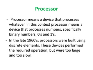 Processor
- Processor means a device that processes
whatever. In this context processor means a
device that processes numbers, specifically
binary numbers, 0’s and 1’s.
- In the late 1960’s, processors were built using
discrete elements. These devices performed
the required operation, but were too large
and too slow.
 