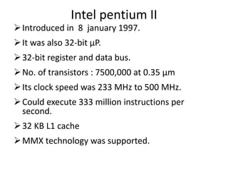 Intel pentium II
Introduced in 8 january 1997.
It was also 32-bit µP.
32-bit register and data bus.
No. of transistors : 7500,000 at 0.35 µm
Its clock speed was 233 MHz to 500 MHz.
Could execute 333 million instructions per
second.
32 KB L1 cache
MMX technology was supported.
 
