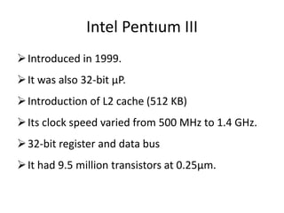 Intel Pentıum III
Introduced in 1999.
It was also 32-bit µP.
Introduction of L2 cache (512 KB)
Its clock speed varied from 500 MHz to 1.4 GHz.
32-bit register and data bus
It had 9.5 million transistors at 0.25µm.
 