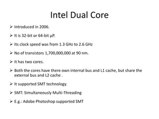 Intel Dual Core
 Introduced in 2006.
 It is 32-bit or 64-bit µP.
 Its clock speed was from 1.3 GHz to 2.6 GHz
 No of transistors 1,700,000,000 at 90 nm.
 It has two cores.
 Both the cores have there own internal bus and L1 cache, but share the
external bus and L2 cache .
 It supported SMT technology.
 SMT: Simultaneously Multi-Threading
 E.g.: Adobe Photoshop supported SMT
 