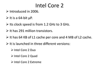 Intel Core 2
 Introduced in 2006.
 It is a 64-bit µP.
 Its clock speed is from 1.2 GHz to 3 GHz.
 It has 291 million transistors.
 It has 64 KB of L1 cache per core and 4 MB of L2 cache.
 It is launched in three different versions:
Intel Core 2 Duo
Intel Core 2 Quad
Intel Core 2 Extreme
 