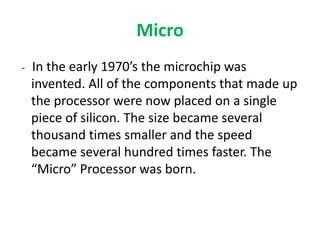 Micro
- In the early 1970’s the microchip was
invented. All of the components that made up
the processor were now placed on a single
piece of silicon. The size became several
thousand times smaller and the speed
became several hundred times faster. The
“Micro” Processor was born.
 