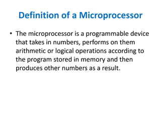 Definition of a Microprocessor
• The microprocessor is a programmable device
that takes in numbers, performs on them
arithmetic or logical operations according to
the program stored in memory and then
produces other numbers as a result.
 