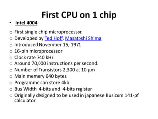 First CPU on 1 chip
• Intel 4004 :
o First single-chip microprocessor.
o Developed by Ted Hoff, Masatoshi Shima
o Introduced November 15, 1971
o 16-pin microprocessor
o Clock rate 740 kHz.
o Around 70,000 instructions per second.
o Number of Transistors 2,300 at 10 µm
o Main memory 640 bytes
o Programme can store 4kb
o Bus Width 4-bits and 4-bits register
o Originally designed to be used in japanese Busicom 141-pf
calculator
 