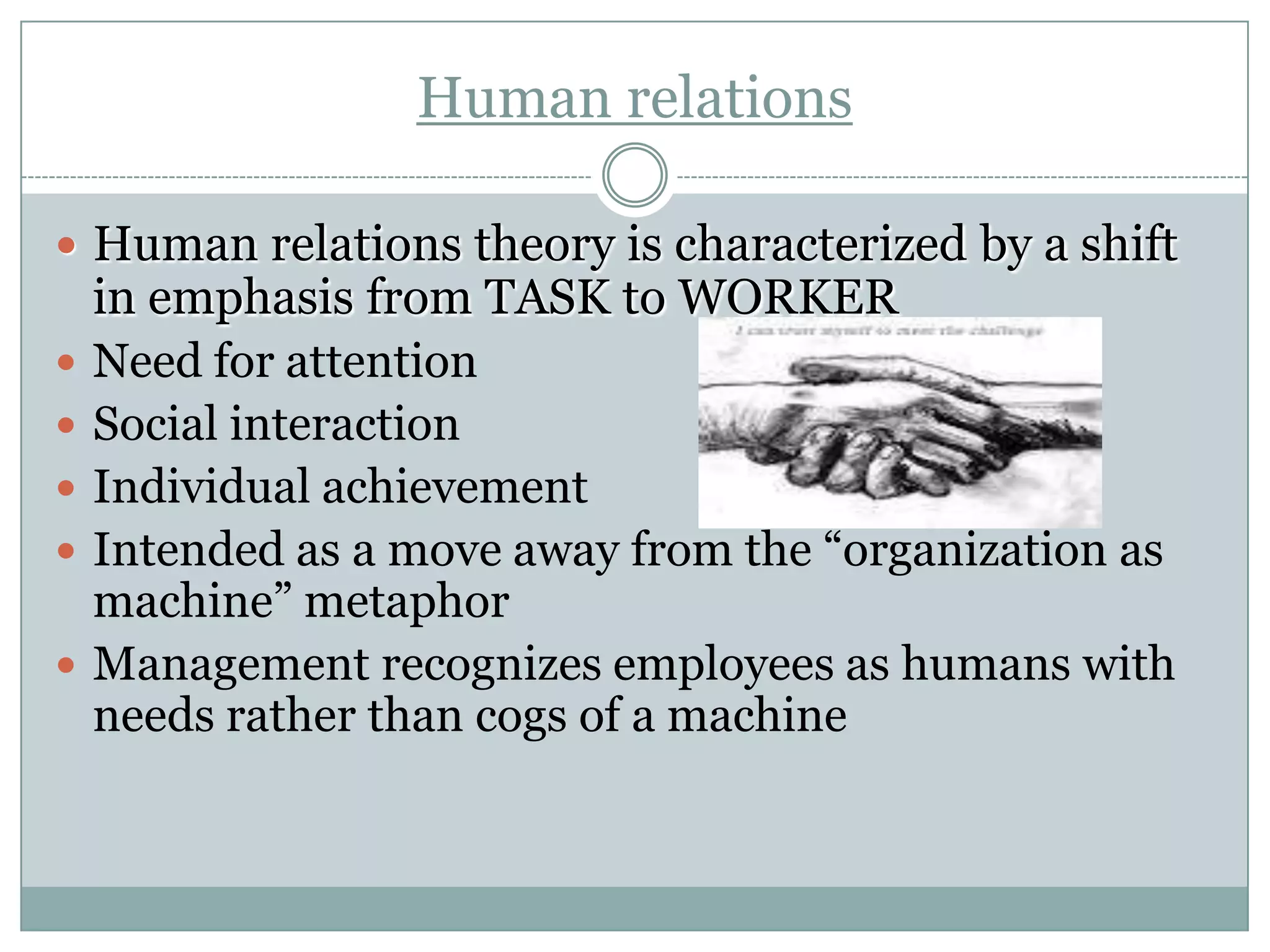 Human relations
 Human relations theory is characterized by a shift







in emphasis from TASK to WORKER
Need for attention
Social interaction
Individual achievement
Intended as a move away from the “organization as
machine” metaphor
Management recognizes employees as humans with
needs rather than cogs of a machine

 