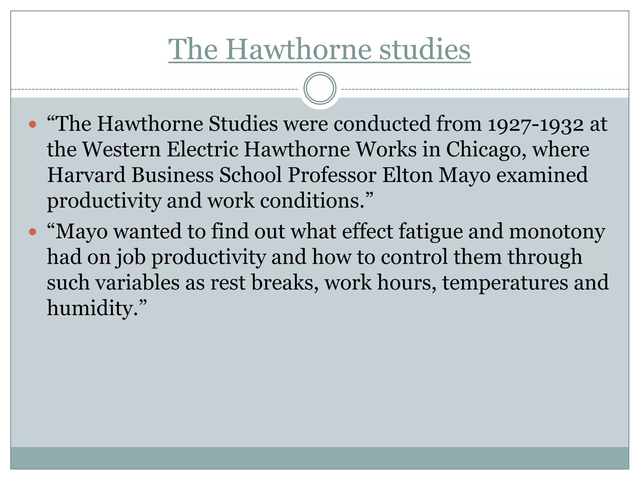 The Hawthorne studies
 “The Hawthorne Studies were conducted from 1927-1932 at

the Western Electric Hawthorne Works in Chicago, where
Harvard Business School Professor Elton Mayo examined
productivity and work conditions.”
 “Mayo wanted to find out what effect fatigue and monotony
had on job productivity and how to control them through
such variables as rest breaks, work hours, temperatures and
humidity.”

 