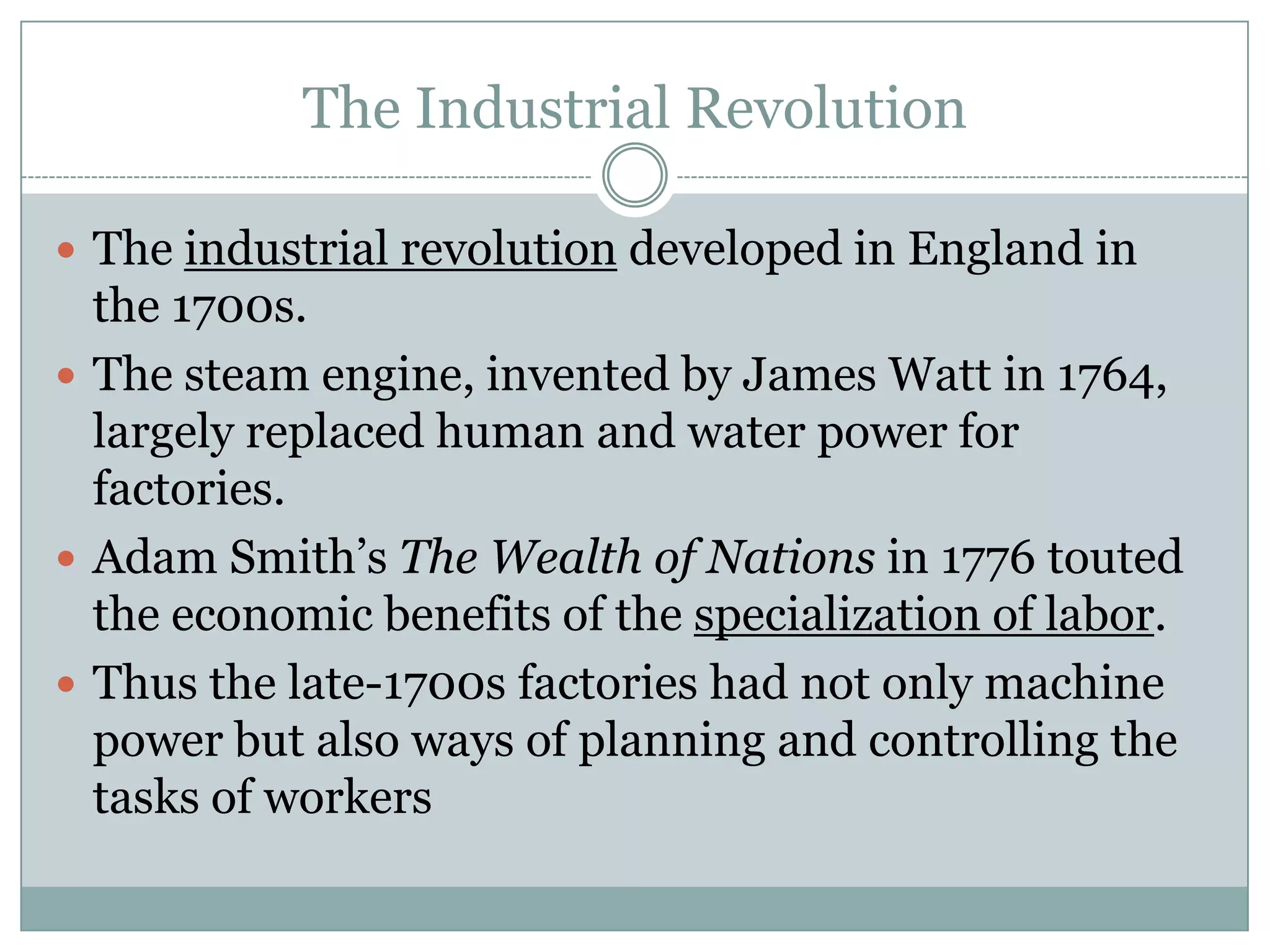 The Industrial Revolution
 The industrial revolution developed in England in

the 1700s.
 The steam engine, invented by James Watt in 1764,
largely replaced human and water power for
factories.
 Adam Smith’s The Wealth of Nations in 1776 touted
the economic benefits of the specialization of labor.
 Thus the late-1700s factories had not only machine
power but also ways of planning and controlling the
tasks of workers

 