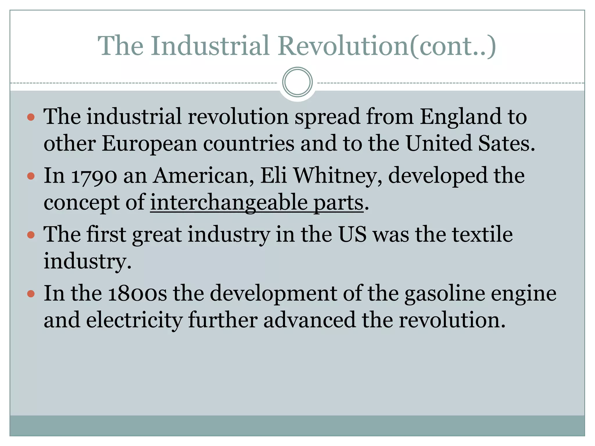 The Industrial Revolution(cont..)
 The industrial revolution spread from England to

other European countries and to the United Sates.
 In 1790 an American, Eli Whitney, developed the
concept of interchangeable parts.
 The first great industry in the US was the textile
industry.
 In the 1800s the development of the gasoline engine
and electricity further advanced the revolution.

 