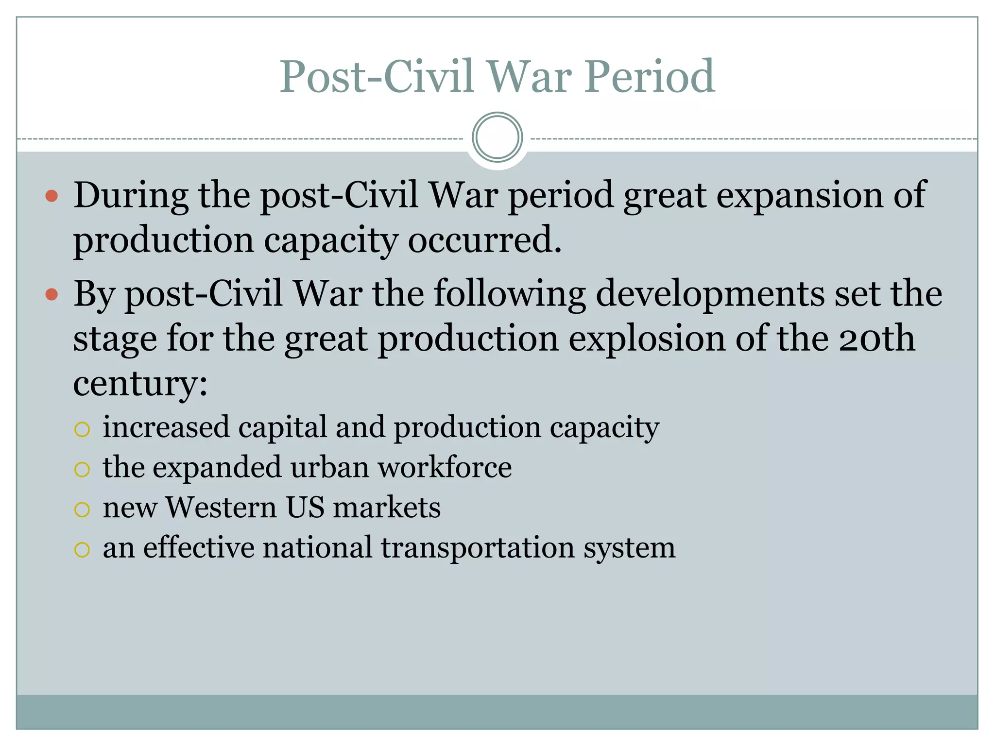 Post-Civil War Period
 During the post-Civil War period great expansion of

production capacity occurred.
 By post-Civil War the following developments set the
stage for the great production explosion of the 20th
century:





increased capital and production capacity
the expanded urban workforce
new Western US markets
an effective national transportation system

 