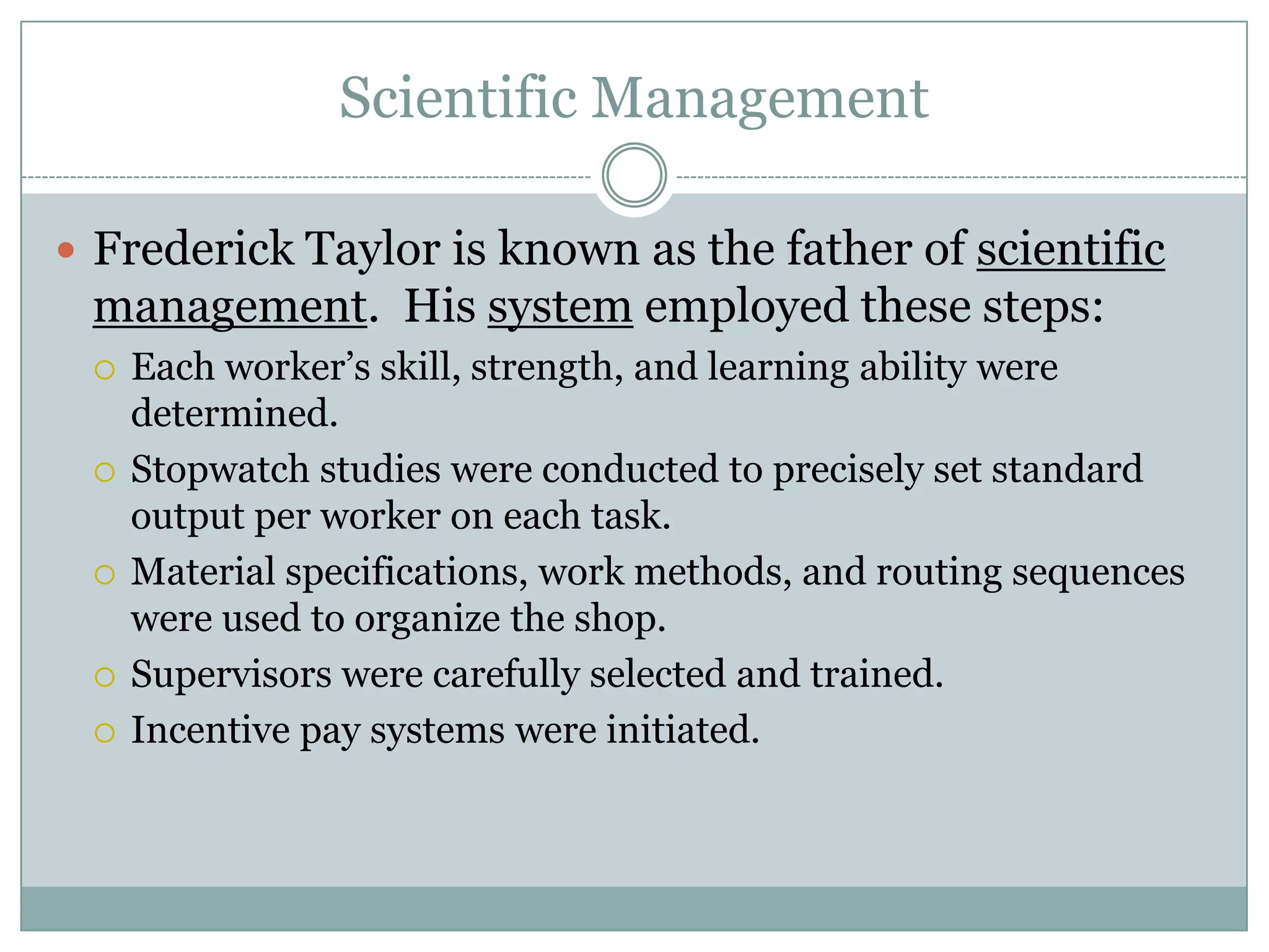 Scientific Management
 Frederick Taylor is known as the father of scientific

management. His system employed these steps:









Each worker’s skill, strength, and learning ability were
determined.
Stopwatch studies were conducted to precisely set standard
output per worker on each task.
Material specifications, work methods, and routing sequences
were used to organize the shop.
Supervisors were carefully selected and trained.
Incentive pay systems were initiated.

 