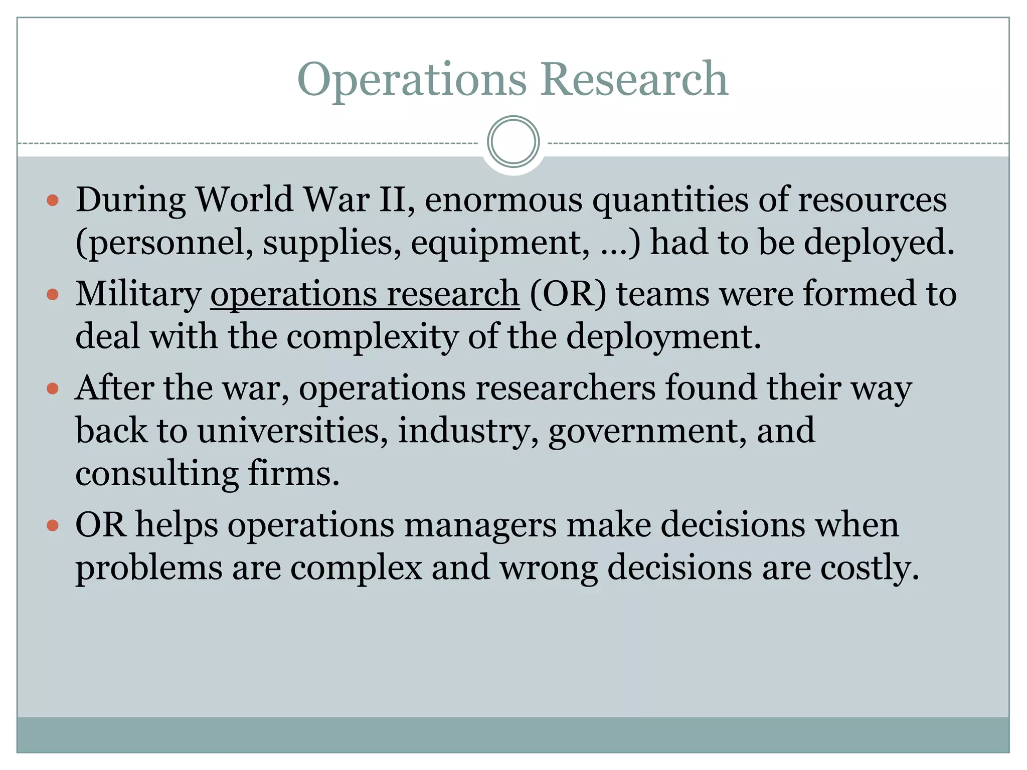 Operations Research
 During World War II, enormous quantities of resources

(personnel, supplies, equipment, …) had to be deployed.
 Military operations research (OR) teams were formed to
deal with the complexity of the deployment.
 After the war, operations researchers found their way
back to universities, industry, government, and
consulting firms.
 OR helps operations managers make decisions when
problems are complex and wrong decisions are costly.

 