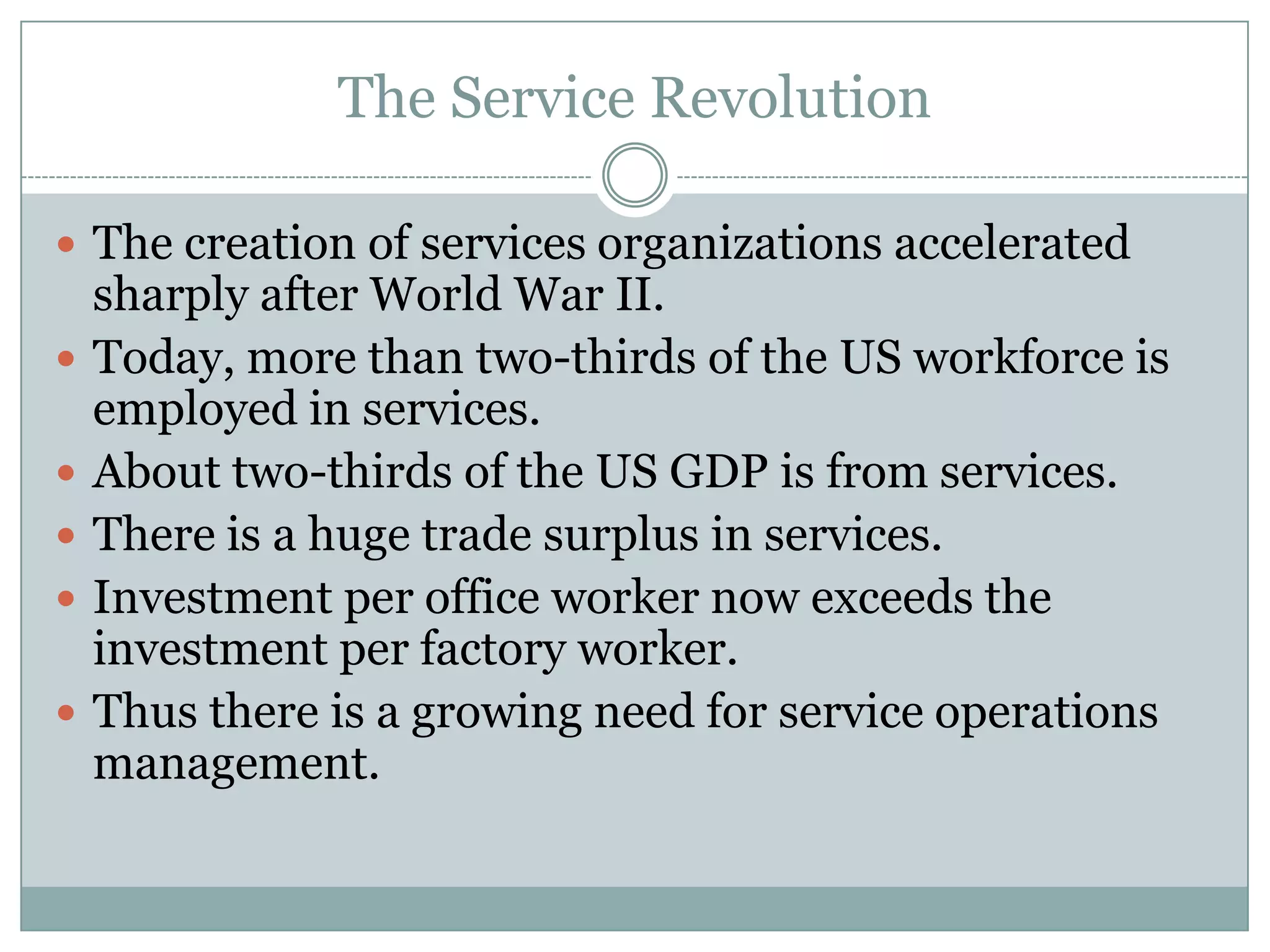 The Service Revolution
 The creation of services organizations accelerated






sharply after World War II.
Today, more than two-thirds of the US workforce is
employed in services.
About two-thirds of the US GDP is from services.
There is a huge trade surplus in services.
Investment per office worker now exceeds the
investment per factory worker.
Thus there is a growing need for service operations
management.

 