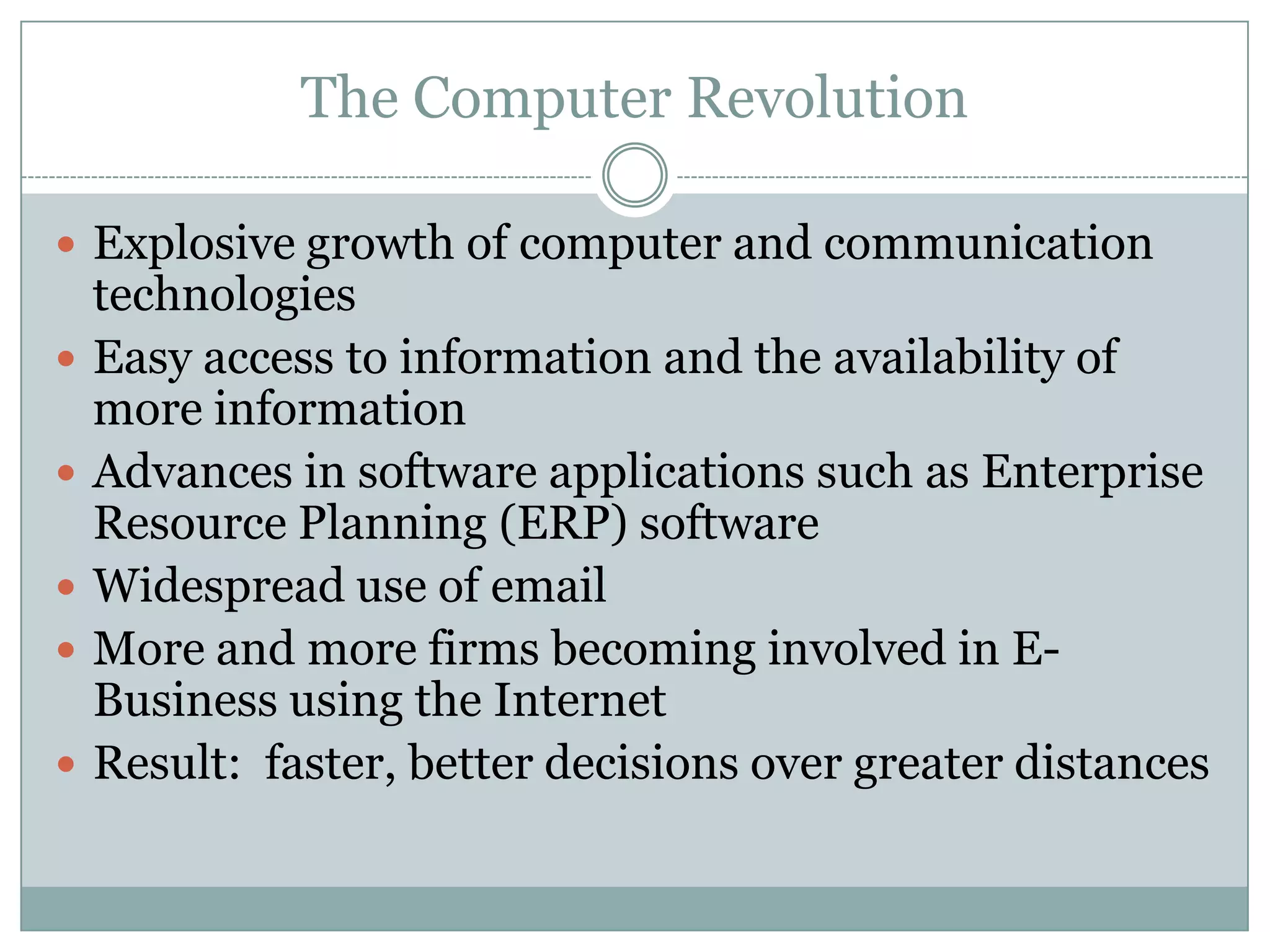 The Computer Revolution
 Explosive growth of computer and communication







technologies
Easy access to information and the availability of
more information
Advances in software applications such as Enterprise
Resource Planning (ERP) software
Widespread use of email
More and more firms becoming involved in EBusiness using the Internet
Result: faster, better decisions over greater distances

 