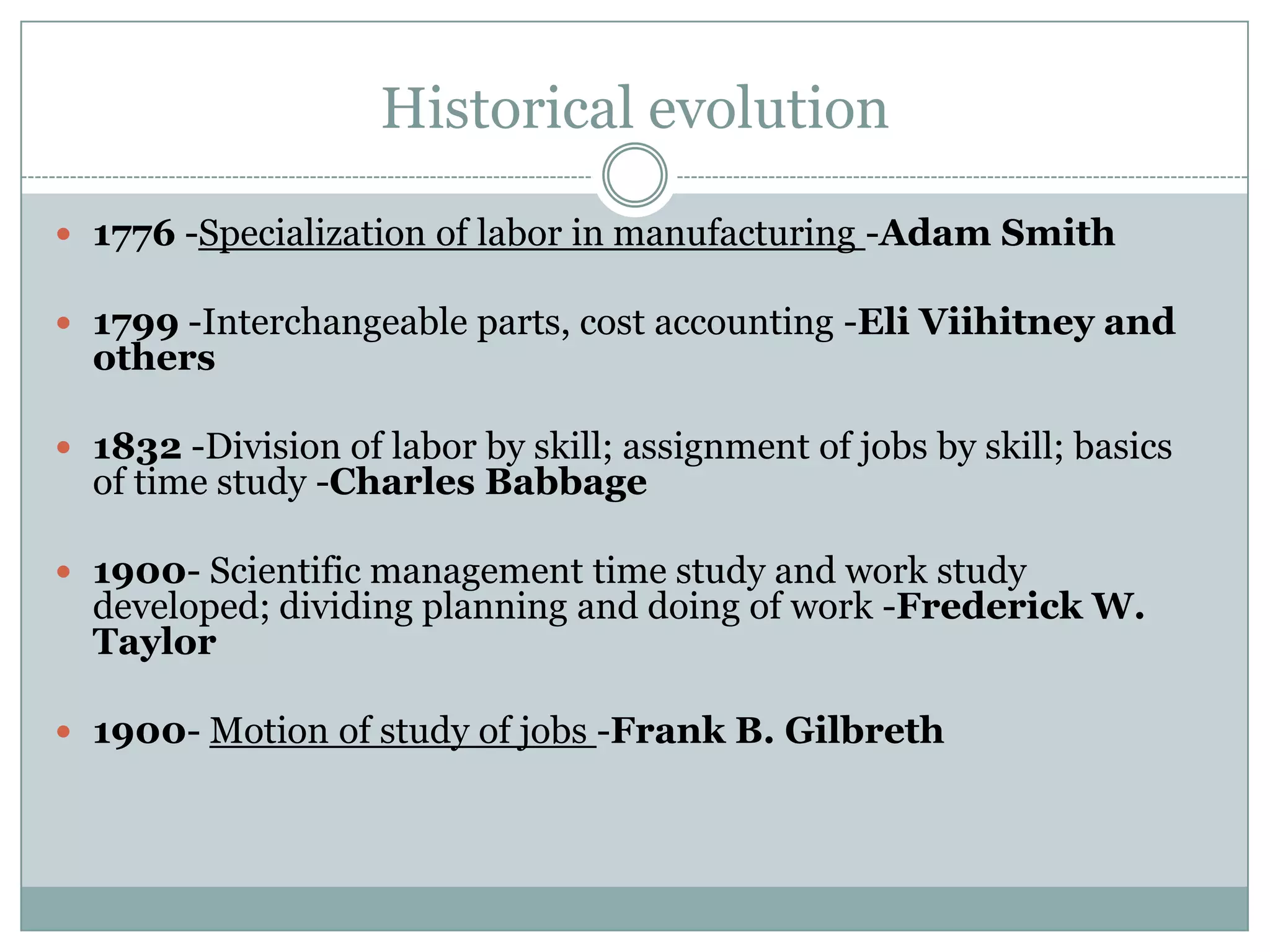 Historical evolution
 1776 -Specialization of labor in manufacturing -Adam Smith

 1799 -Interchangeable parts, cost accounting -Eli Viihitney and

others

 1832 -Division of labor by skill; assignment of jobs by skill; basics

of time study -Charles Babbage

 1900- Scientific management time study and work study

developed; dividing planning and doing of work -Frederick W.
Taylor

 1900- Motion of study of jobs -Frank B. Gilbreth

 