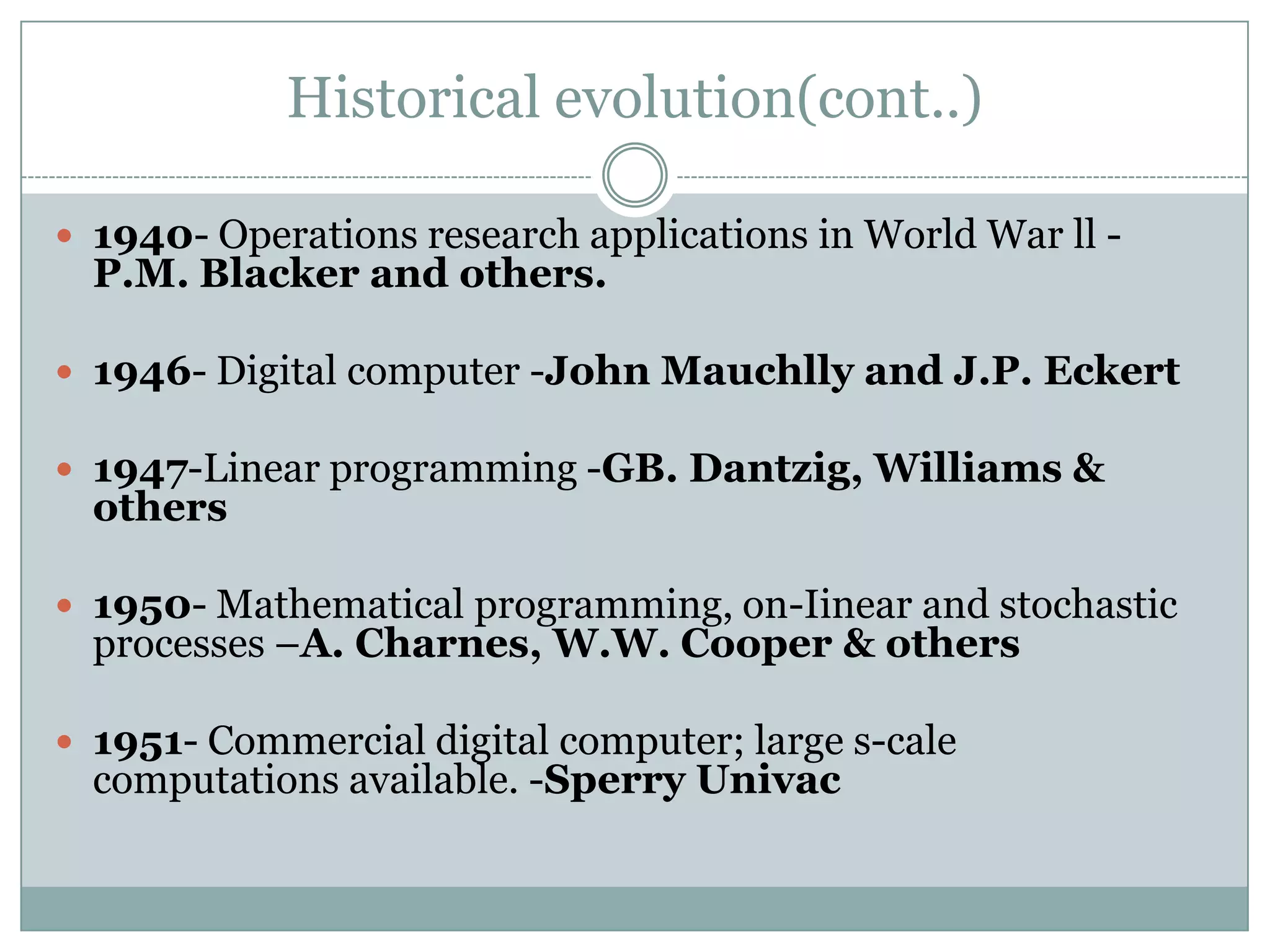Historical evolution(cont..)
 1940- Operations research applications in World War ll -

P.M. Blacker and others.

 1946- Digital computer -John Mauchlly and J.P. Eckert
 1947-Linear programming -GB. Dantzig, Williams &

others

 1950- Mathematical programming, on-Iinear and stochastic

processes –A. Charnes, W.W. Cooper & others

 1951- Commercial digital computer; large s-cale

computations available. -Sperry Univac

 
