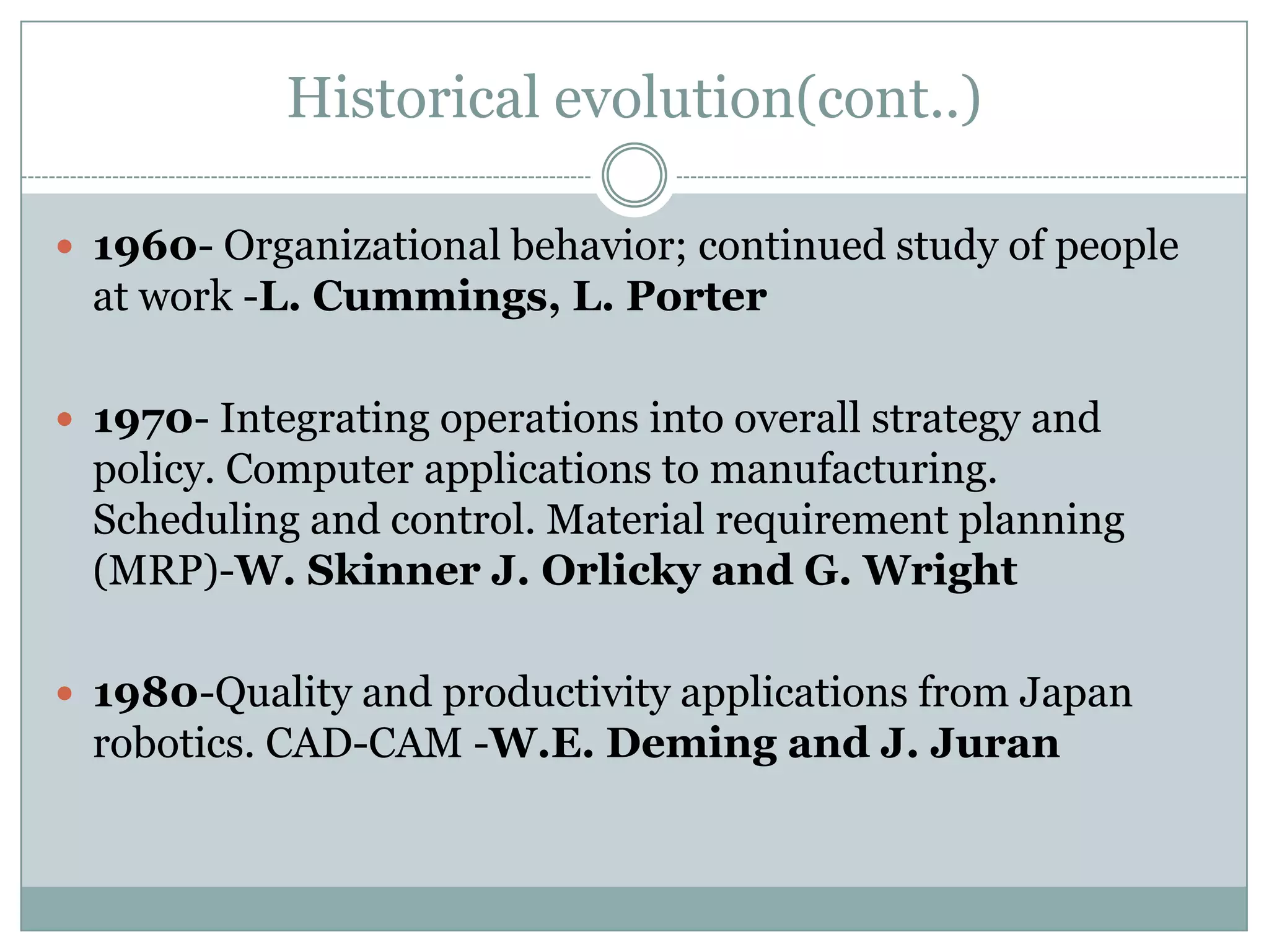 Historical evolution(cont..)
 1960- Organizational behavior; continued study of people

at work -L. Cummings, L. Porter
 1970- Integrating operations into overall strategy and

policy. Computer applications to manufacturing.
Scheduling and control. Material requirement planning
(MRP)-W. Skinner J. Orlicky and G. Wright
 1980-Quality and productivity applications from Japan

robotics. CAD-CAM -W.E. Deming and J. Juran

 