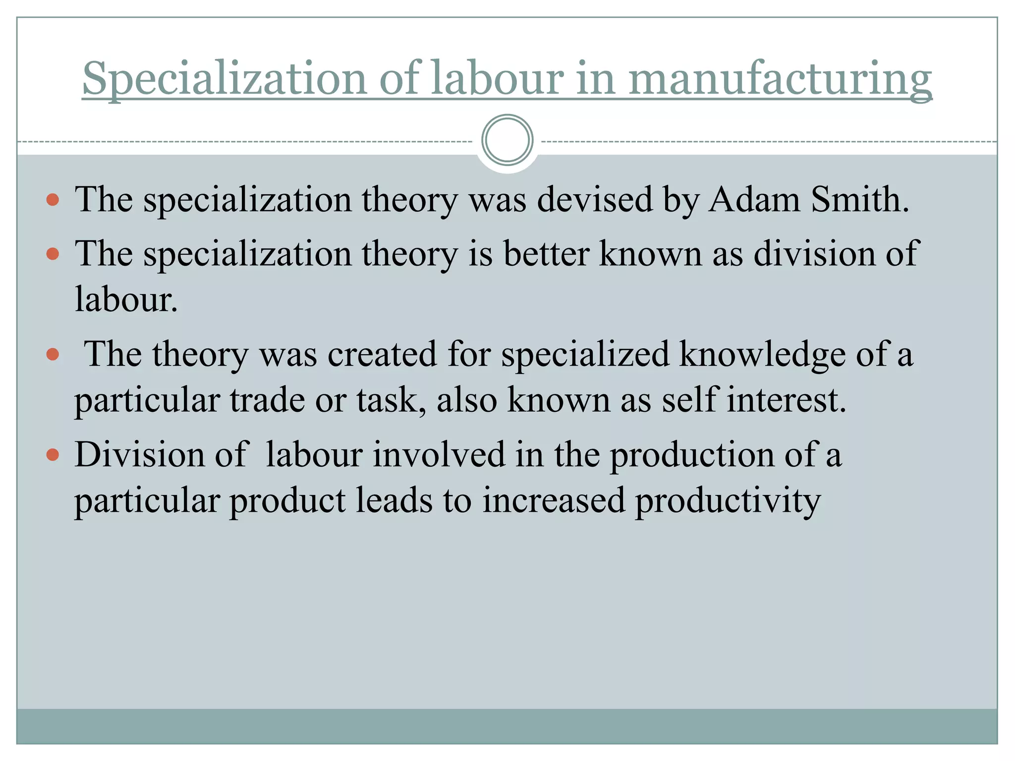 Specialization of labour in manufacturing
 The specialization theory was devised by Adam Smith.
 The specialization theory is better known as division of

labour.
 The theory was created for specialized knowledge of a
particular trade or task, also known as self interest.
 Division of labour involved in the production of a
particular product leads to increased productivity

 
