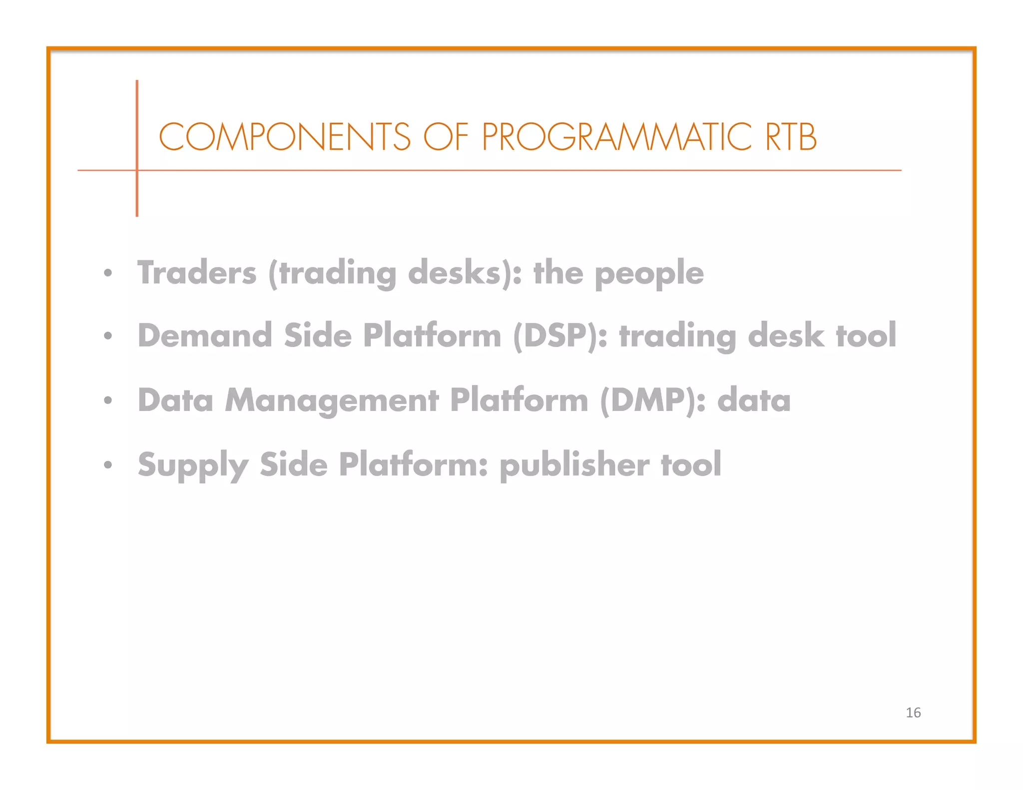 •  Traders (trading desks): the people
•  Demand Side Platform (DSP): trading desk tool
•  Data Management Platform (DMP): data
•  Supply Side Platform: publisher tool
COMPONENTS OF PROGRAMMATIC RTB
16	
  
 