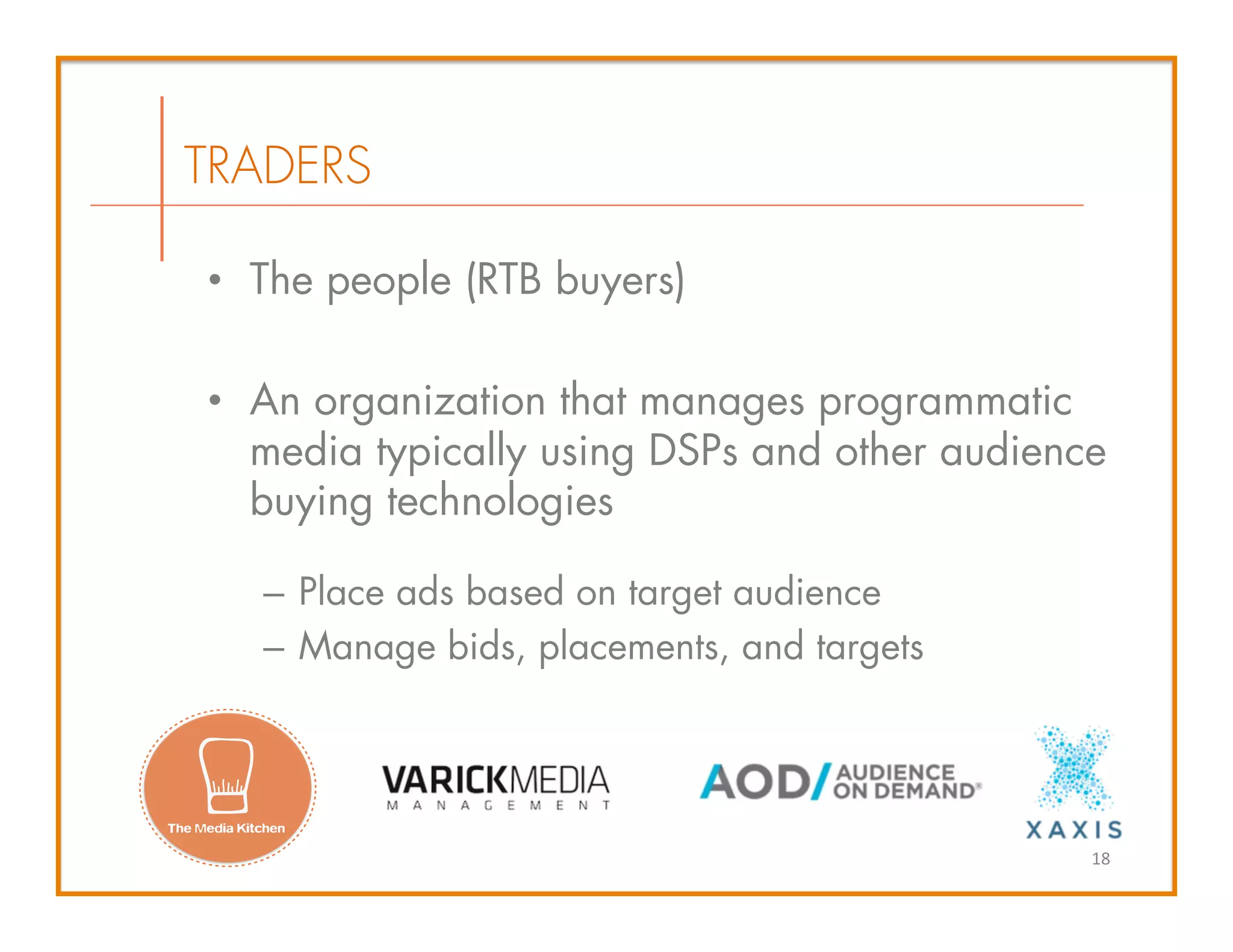 •  The people (RTB buyers)
•  An organization that manages programmatic
media typically using DSPs and other audience
buying technologies
–  Place ads based on target audience
–  Manage bids, placements, and targets
TRADERS
18	
  
 