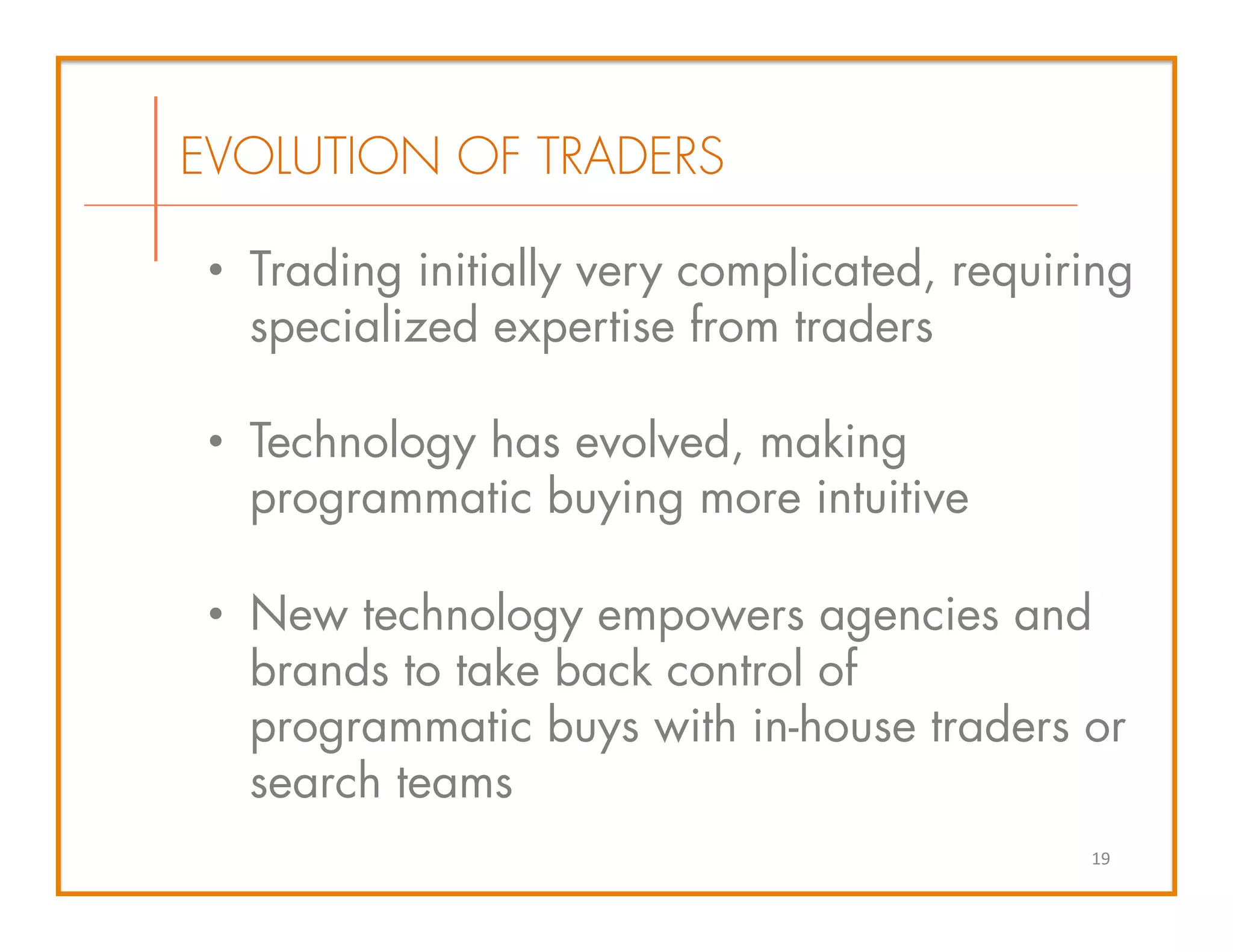 •  Trading initially very complicated, requiring
specialized expertise from traders
•  Technology has evolved, making
programmatic buying more intuitive
•  New technology empowers agencies and
brands to take back control of
programmatic buys with in-house traders or
search teams
EVOLUTION OF TRADERS
19	
  
 